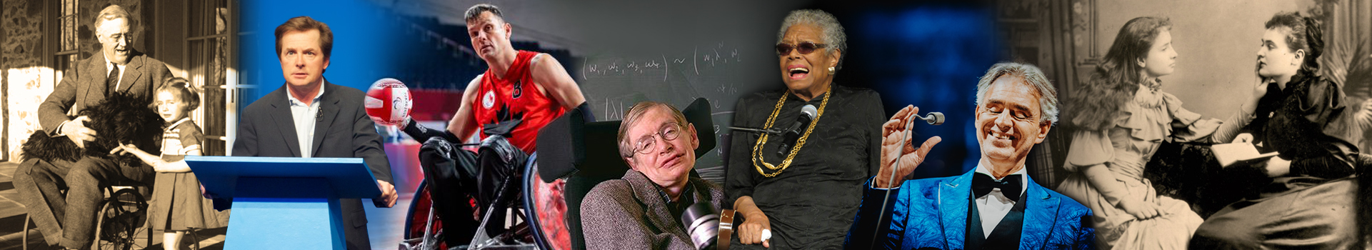 A collage from left to right: President Franklin D. Roosevelt sitting in his wheelchair holding a black dog and a young girl standing beside him petting the dog. Michael J. Fox standing behind a podium. Michael Whitehead in his Wheelchair Rugby Team Canada uniform holding a rugby ball in his right hand. Stephen Hawking in his wheelchair in front notes on a blackboard, Maya Angelou standing with a cane behind a microphone. Andrea Bocelli reaching for a microphone. Helen Keller touching the lips of Anne Sullivan as she speaks to her.